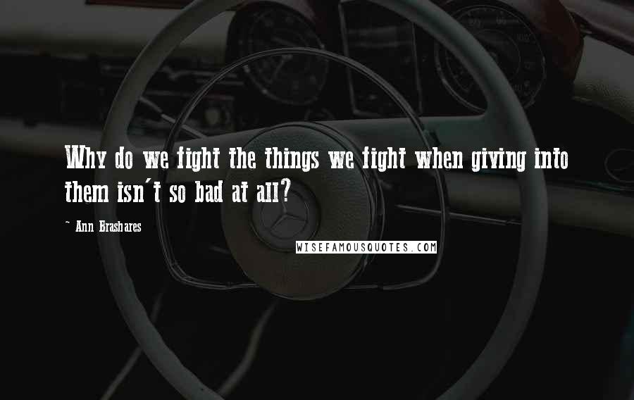 Ann Brashares Quotes: Why do we fight the things we fight when giving into them isn't so bad at all?