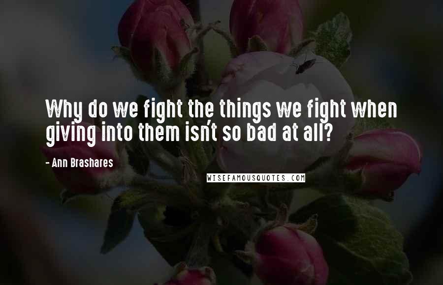 Ann Brashares Quotes: Why do we fight the things we fight when giving into them isn't so bad at all?