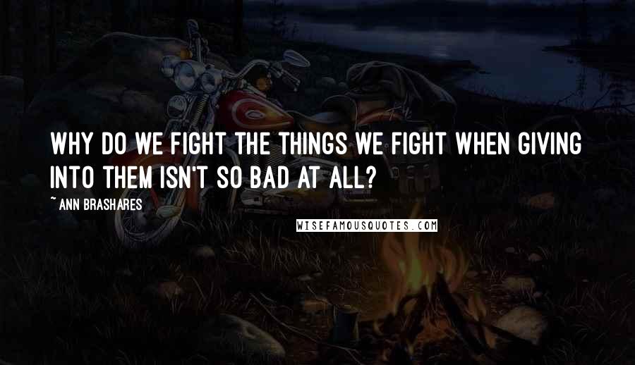 Ann Brashares Quotes: Why do we fight the things we fight when giving into them isn't so bad at all?