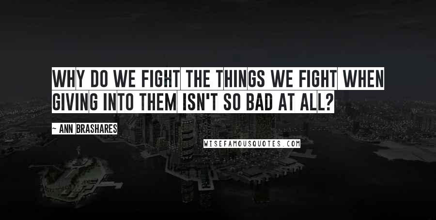 Ann Brashares Quotes: Why do we fight the things we fight when giving into them isn't so bad at all?