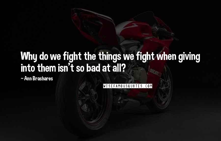 Ann Brashares Quotes: Why do we fight the things we fight when giving into them isn't so bad at all?