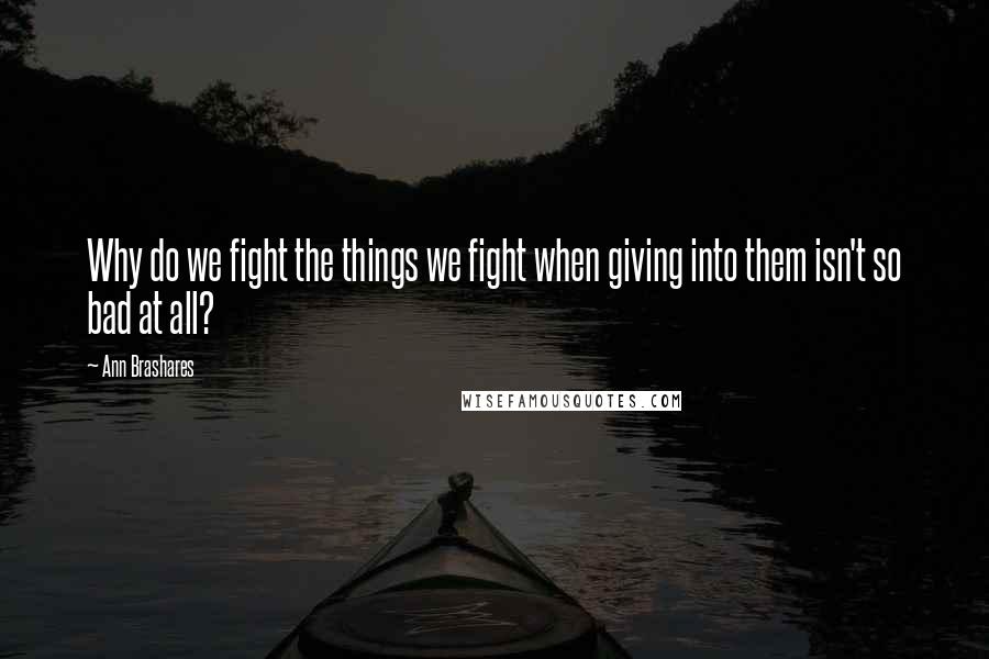 Ann Brashares Quotes: Why do we fight the things we fight when giving into them isn't so bad at all?