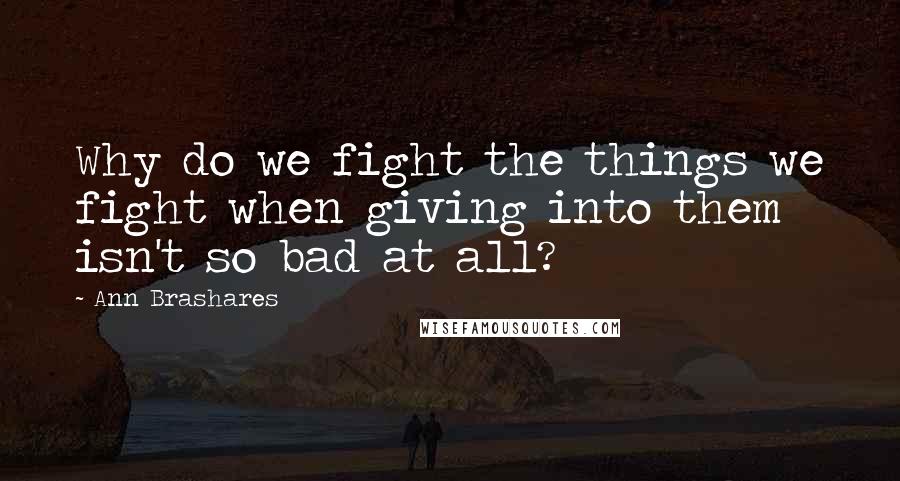 Ann Brashares Quotes: Why do we fight the things we fight when giving into them isn't so bad at all?