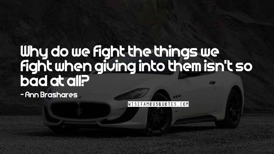 Ann Brashares Quotes: Why do we fight the things we fight when giving into them isn't so bad at all?