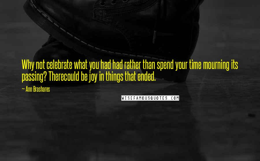 Ann Brashares Quotes: Why not celebrate what you had had rather than spend your time mourning its passing? Therecould be joy in things that ended.
