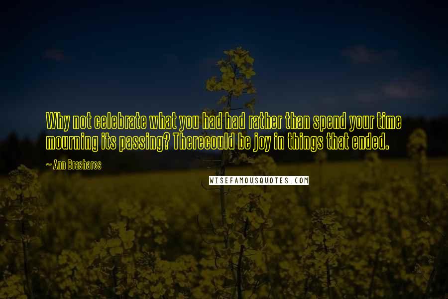 Ann Brashares Quotes: Why not celebrate what you had had rather than spend your time mourning its passing? Therecould be joy in things that ended.