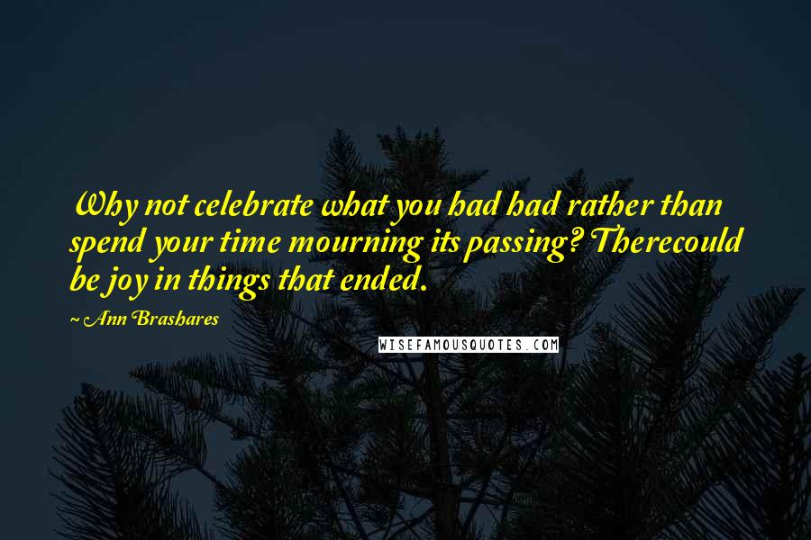 Ann Brashares Quotes: Why not celebrate what you had had rather than spend your time mourning its passing? Therecould be joy in things that ended.