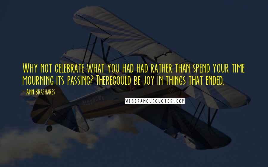 Ann Brashares Quotes: Why not celebrate what you had had rather than spend your time mourning its passing? Therecould be joy in things that ended.