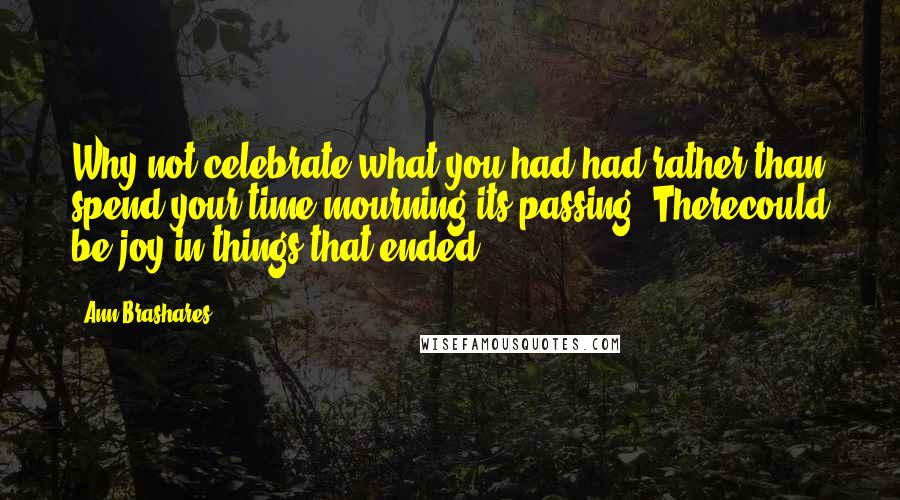 Ann Brashares Quotes: Why not celebrate what you had had rather than spend your time mourning its passing? Therecould be joy in things that ended.