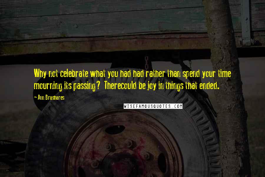 Ann Brashares Quotes: Why not celebrate what you had had rather than spend your time mourning its passing? Therecould be joy in things that ended.