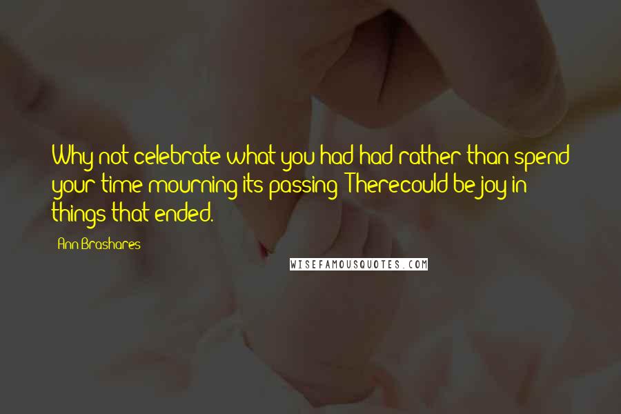 Ann Brashares Quotes: Why not celebrate what you had had rather than spend your time mourning its passing? Therecould be joy in things that ended.