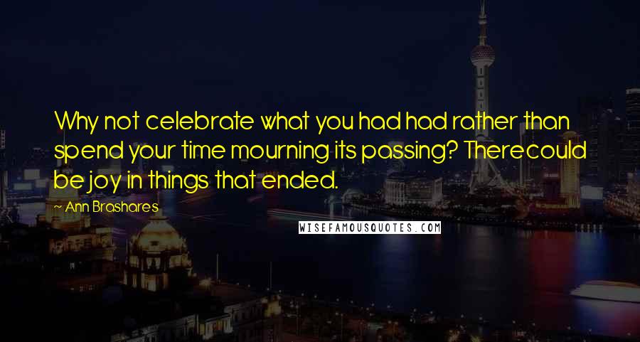 Ann Brashares Quotes: Why not celebrate what you had had rather than spend your time mourning its passing? Therecould be joy in things that ended.