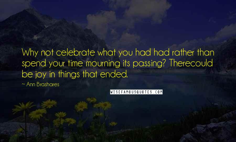 Ann Brashares Quotes: Why not celebrate what you had had rather than spend your time mourning its passing? Therecould be joy in things that ended.