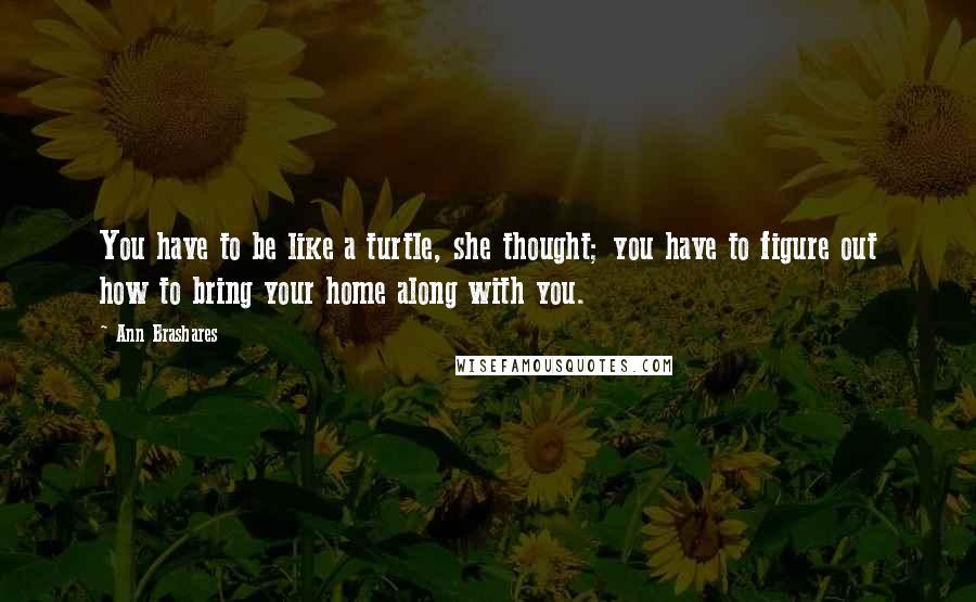 Ann Brashares Quotes: You have to be like a turtle, she thought; you have to figure out how to bring your home along with you.