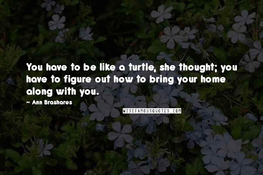 Ann Brashares Quotes: You have to be like a turtle, she thought; you have to figure out how to bring your home along with you.