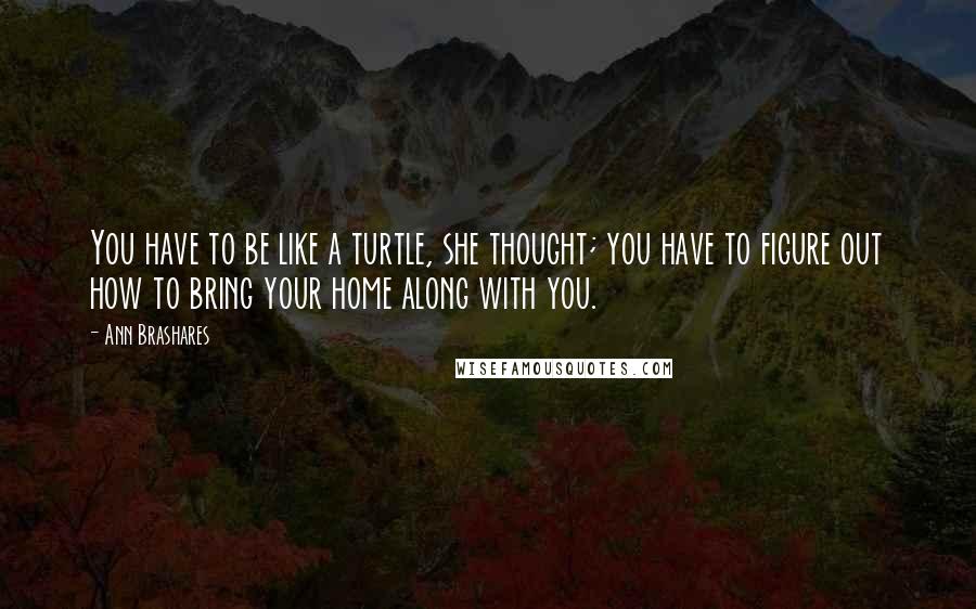 Ann Brashares Quotes: You have to be like a turtle, she thought; you have to figure out how to bring your home along with you.