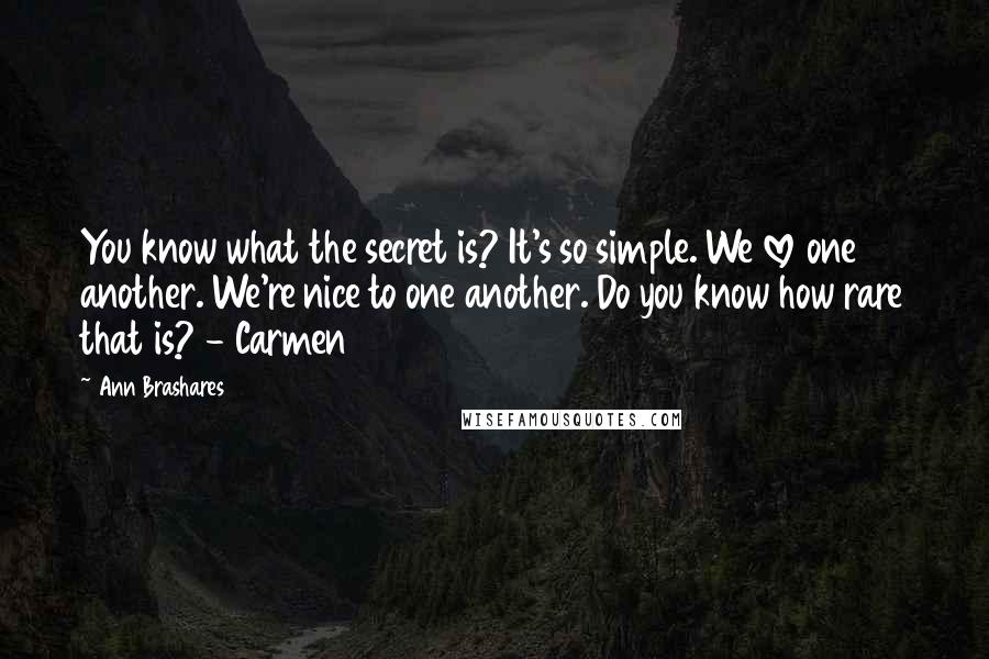 Ann Brashares Quotes: You know what the secret is? It's so simple. We love one another. We're nice to one another. Do you know how rare that is? - Carmen