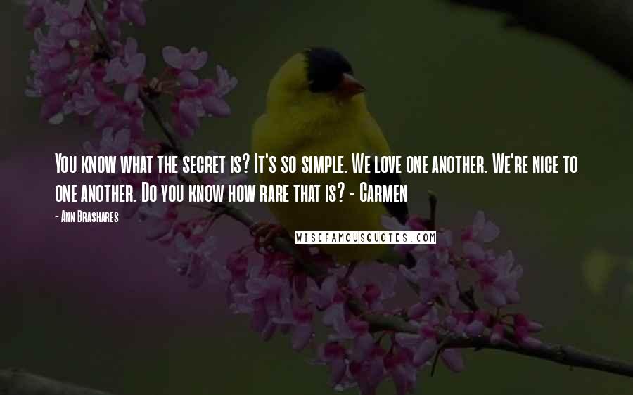 Ann Brashares Quotes: You know what the secret is? It's so simple. We love one another. We're nice to one another. Do you know how rare that is? - Carmen