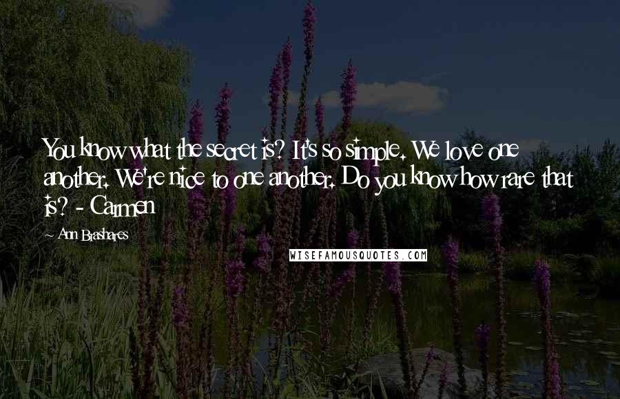 Ann Brashares Quotes: You know what the secret is? It's so simple. We love one another. We're nice to one another. Do you know how rare that is? - Carmen