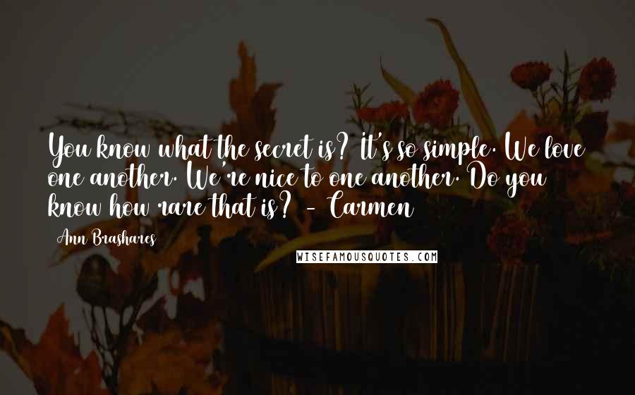 Ann Brashares Quotes: You know what the secret is? It's so simple. We love one another. We're nice to one another. Do you know how rare that is? - Carmen