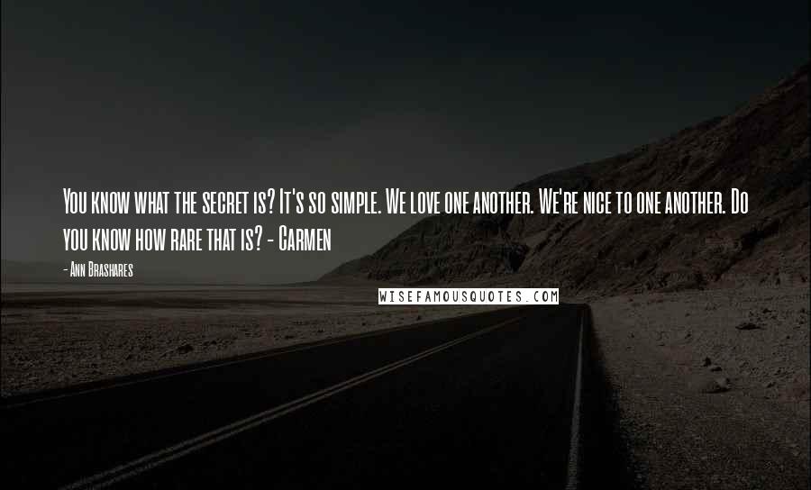 Ann Brashares Quotes: You know what the secret is? It's so simple. We love one another. We're nice to one another. Do you know how rare that is? - Carmen