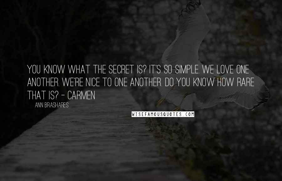 Ann Brashares Quotes: You know what the secret is? It's so simple. We love one another. We're nice to one another. Do you know how rare that is? - Carmen