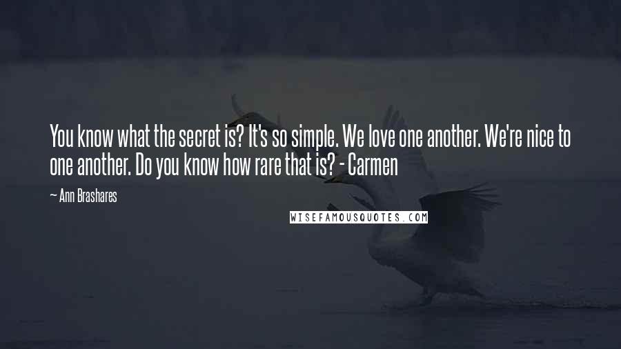 Ann Brashares Quotes: You know what the secret is? It's so simple. We love one another. We're nice to one another. Do you know how rare that is? - Carmen