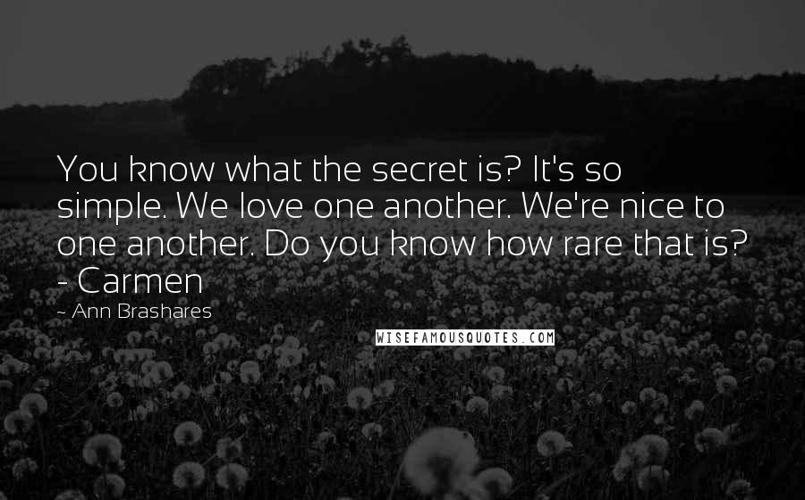 Ann Brashares Quotes: You know what the secret is? It's so simple. We love one another. We're nice to one another. Do you know how rare that is? - Carmen