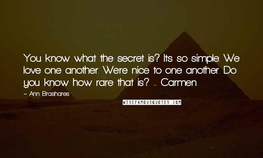 Ann Brashares Quotes: You know what the secret is? It's so simple. We love one another. We're nice to one another. Do you know how rare that is? - Carmen