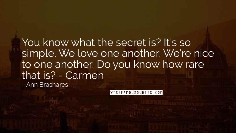 Ann Brashares Quotes: You know what the secret is? It's so simple. We love one another. We're nice to one another. Do you know how rare that is? - Carmen