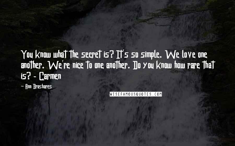 Ann Brashares Quotes: You know what the secret is? It's so simple. We love one another. We're nice to one another. Do you know how rare that is? - Carmen