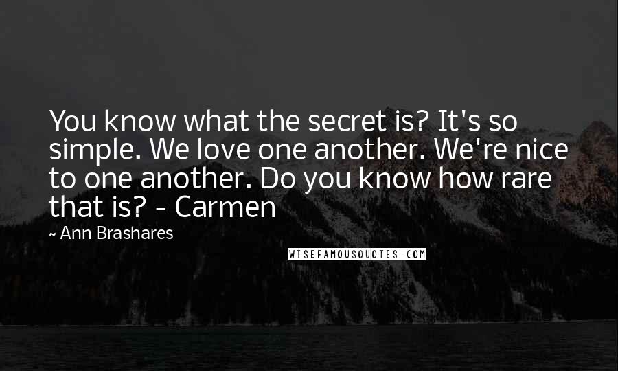 Ann Brashares Quotes: You know what the secret is? It's so simple. We love one another. We're nice to one another. Do you know how rare that is? - Carmen