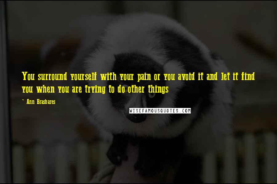 Ann Brashares Quotes: You surround yourself with your pain or you avoid it and let it find you when you are trying to do other things