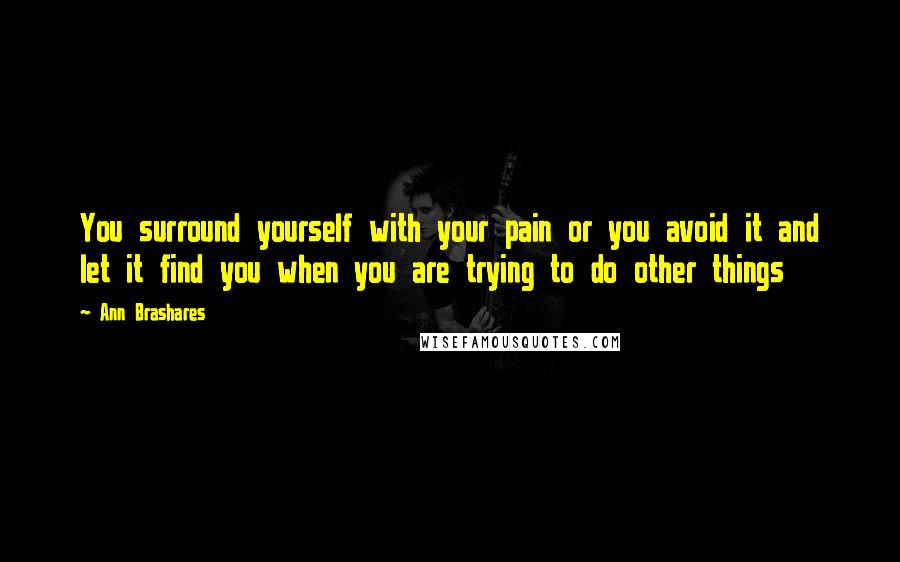 Ann Brashares Quotes: You surround yourself with your pain or you avoid it and let it find you when you are trying to do other things