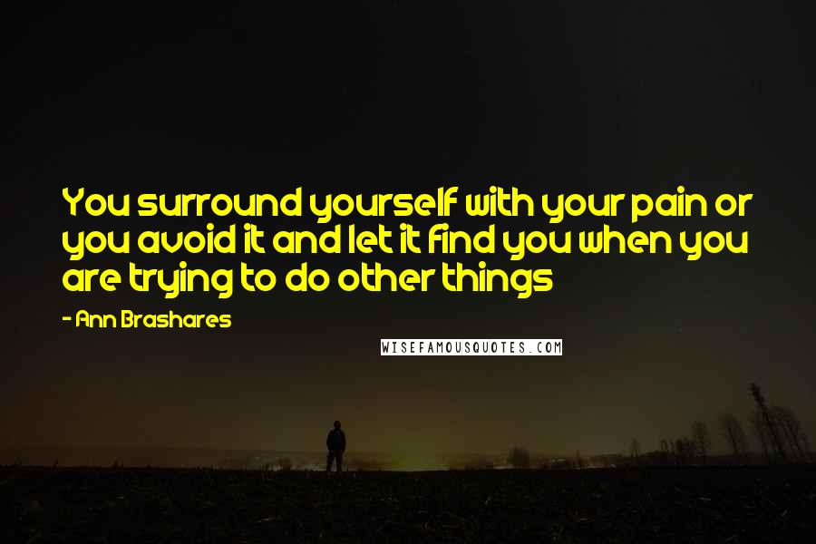 Ann Brashares Quotes: You surround yourself with your pain or you avoid it and let it find you when you are trying to do other things