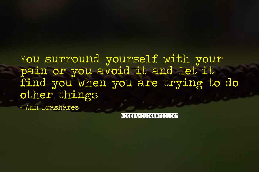 Ann Brashares Quotes: You surround yourself with your pain or you avoid it and let it find you when you are trying to do other things