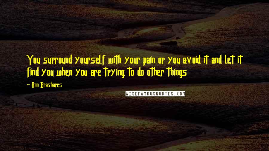 Ann Brashares Quotes: You surround yourself with your pain or you avoid it and let it find you when you are trying to do other things