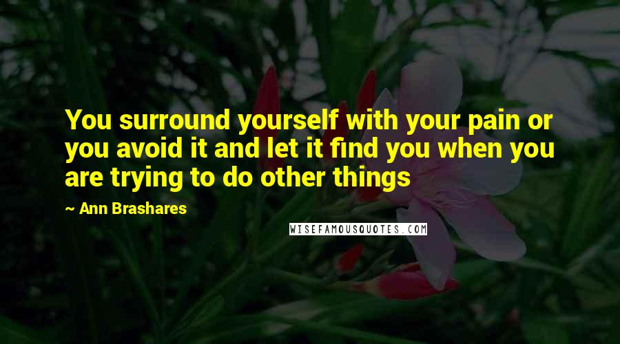 Ann Brashares Quotes: You surround yourself with your pain or you avoid it and let it find you when you are trying to do other things