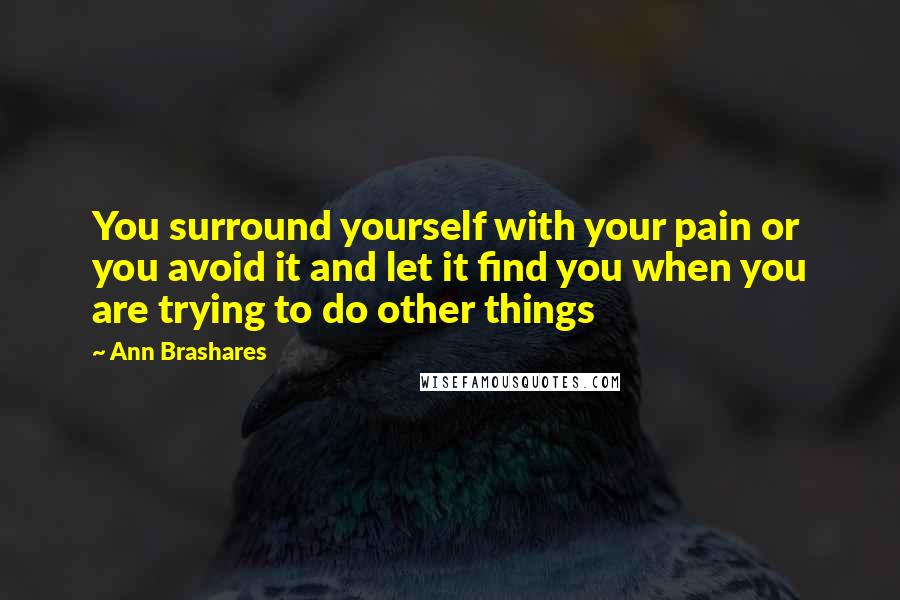 Ann Brashares Quotes: You surround yourself with your pain or you avoid it and let it find you when you are trying to do other things