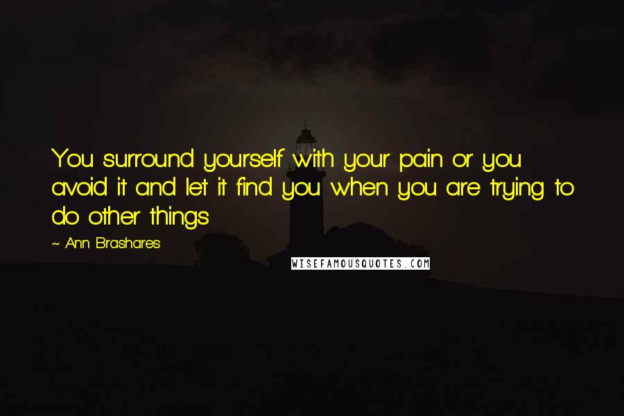 Ann Brashares Quotes: You surround yourself with your pain or you avoid it and let it find you when you are trying to do other things