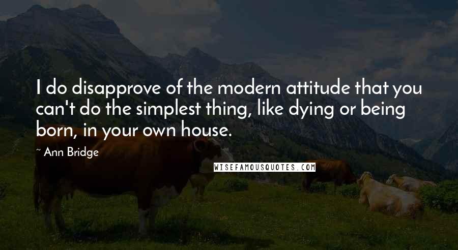 Ann Bridge Quotes: I do disapprove of the modern attitude that you can't do the simplest thing, like dying or being born, in your own house.