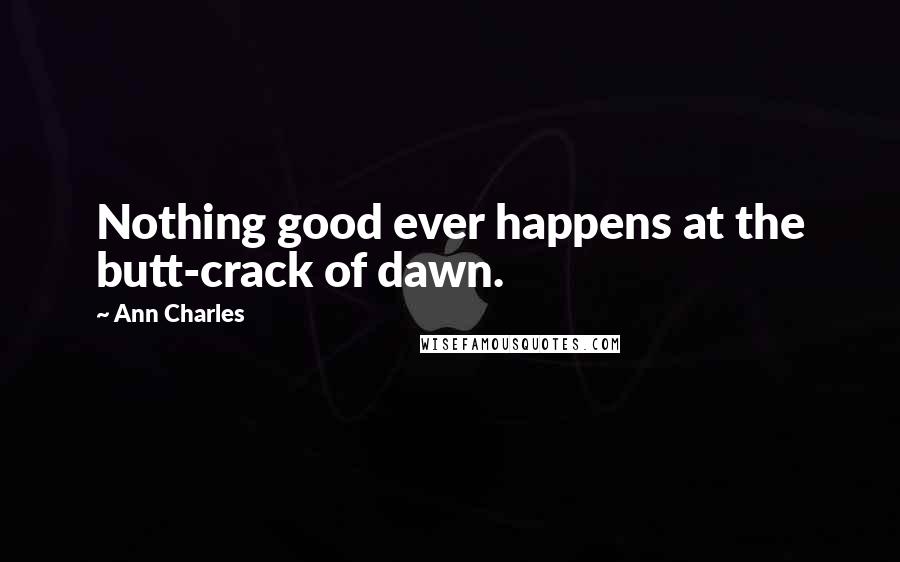 Ann Charles Quotes: Nothing good ever happens at the butt-crack of dawn.