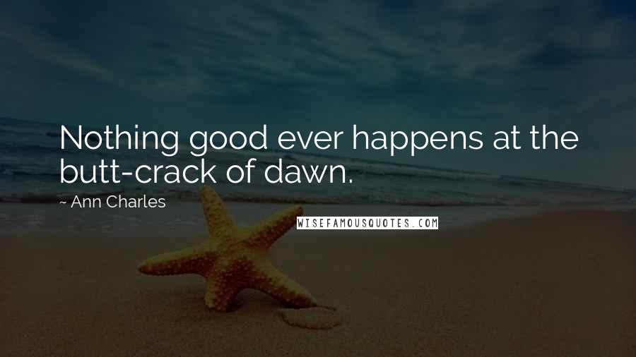 Ann Charles Quotes: Nothing good ever happens at the butt-crack of dawn.