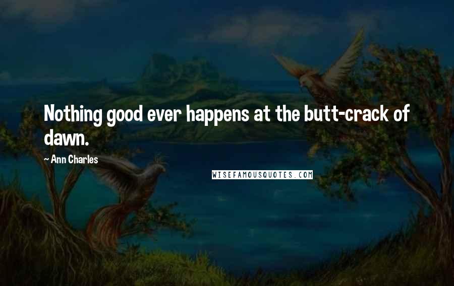 Ann Charles Quotes: Nothing good ever happens at the butt-crack of dawn.