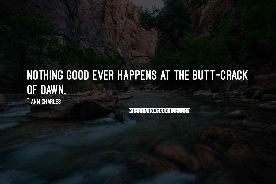 Ann Charles Quotes: Nothing good ever happens at the butt-crack of dawn.