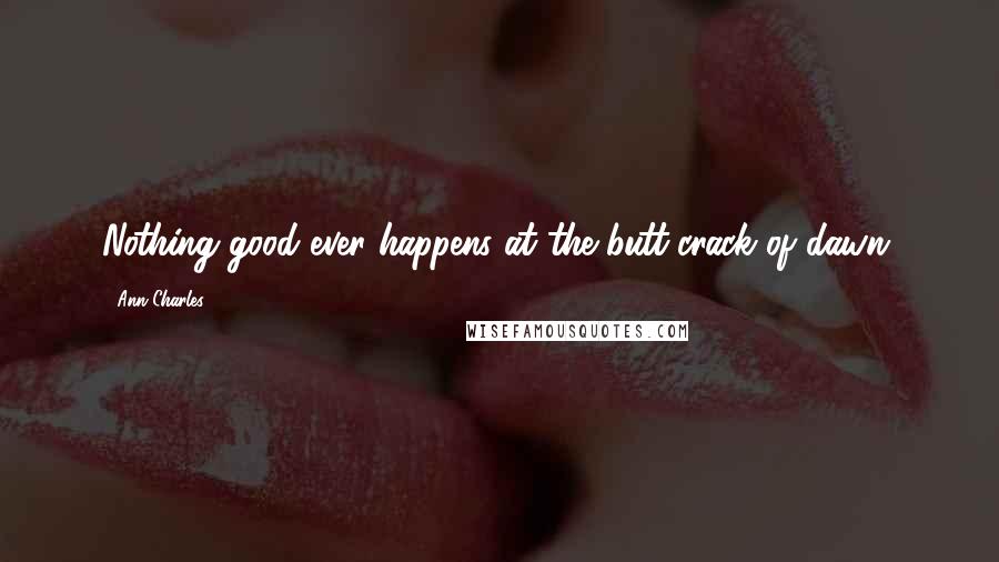 Ann Charles Quotes: Nothing good ever happens at the butt-crack of dawn.