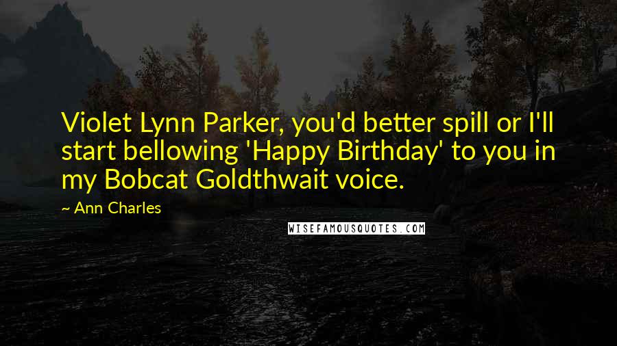 Ann Charles Quotes: Violet Lynn Parker, you'd better spill or I'll start bellowing 'Happy Birthday' to you in my Bobcat Goldthwait voice.