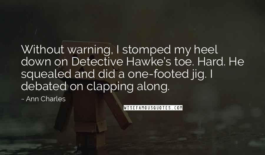 Ann Charles Quotes: Without warning, I stomped my heel down on Detective Hawke's toe. Hard. He squealed and did a one-footed jig. I debated on clapping along.