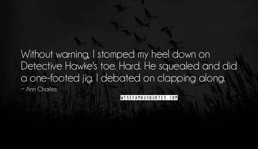 Ann Charles Quotes: Without warning, I stomped my heel down on Detective Hawke's toe. Hard. He squealed and did a one-footed jig. I debated on clapping along.