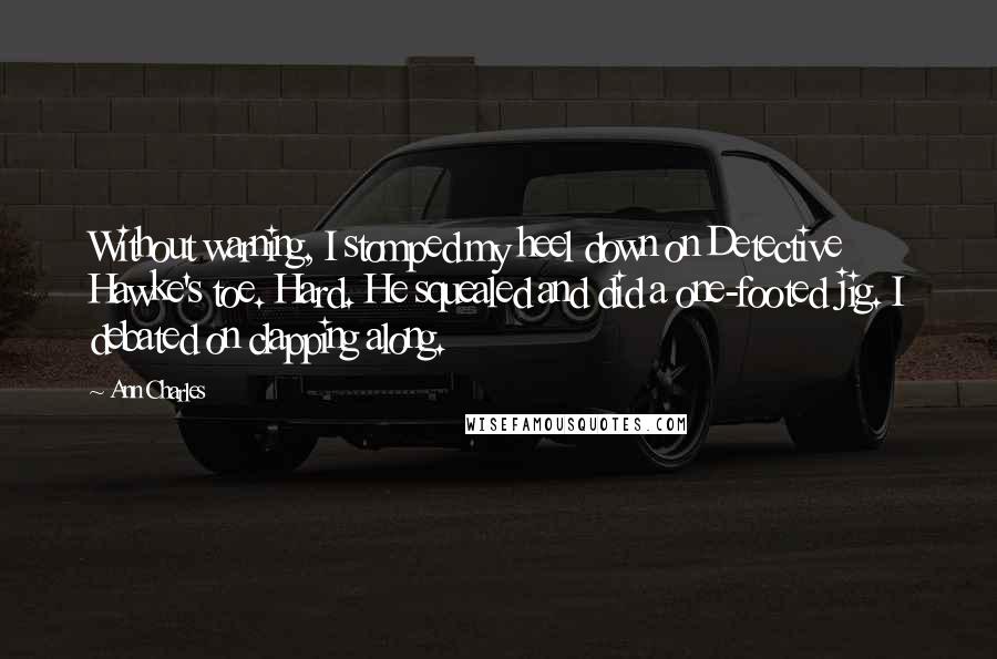 Ann Charles Quotes: Without warning, I stomped my heel down on Detective Hawke's toe. Hard. He squealed and did a one-footed jig. I debated on clapping along.